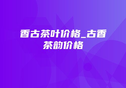 香古茶叶价格_古香茶韵价格
