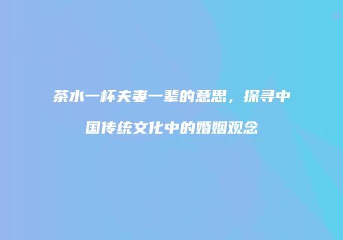茶水一杯夫妻一辈的意思，探寻中国传统文化中的婚姻观念