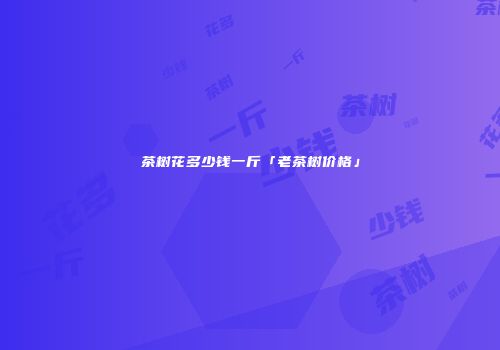 茶树花多少钱一斤「老茶树价格」