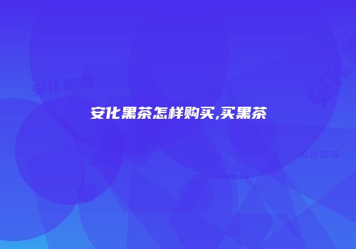 安化黑茶怎样购买,买黑茶