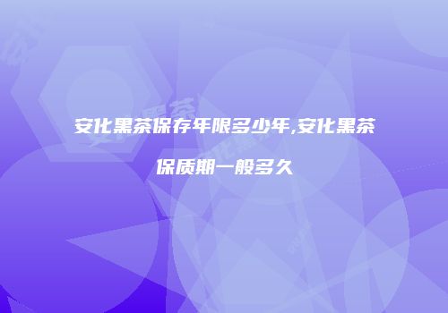 安化黑茶保存年限多少年,安化黑茶保质期一般多久