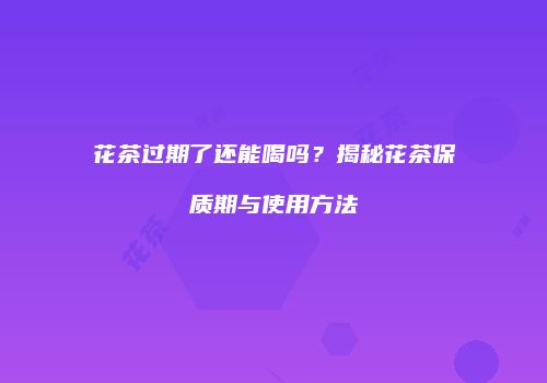 花茶过期了还能喝吗？揭秘花茶保质期与使用方法