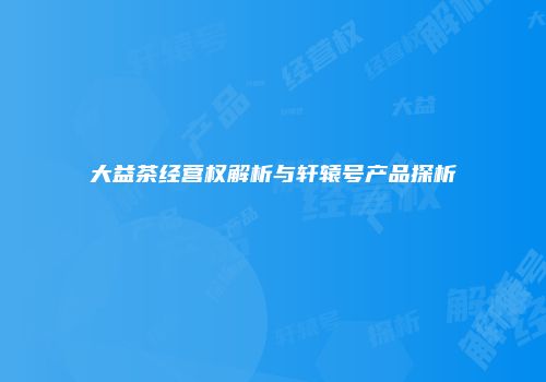大益茶经营权解析与轩辕号产品探析