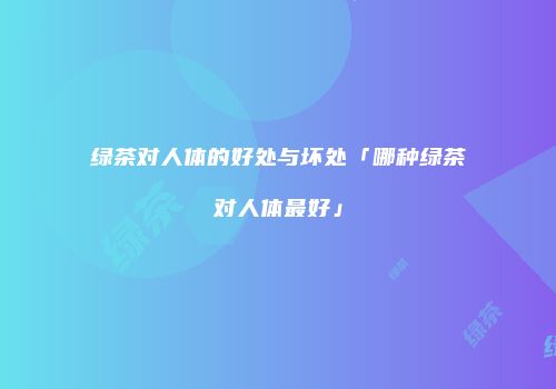 绿茶对人体的好处与坏处「哪种绿茶对人体最好」