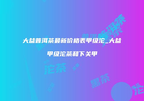 大益普洱茶最新价格表甲级沱_大益甲级沱茶和下关甲