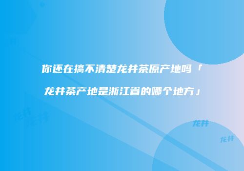你还在搞不清楚龙井茶原产地吗「龙井茶产地是浙江省的哪个地方」