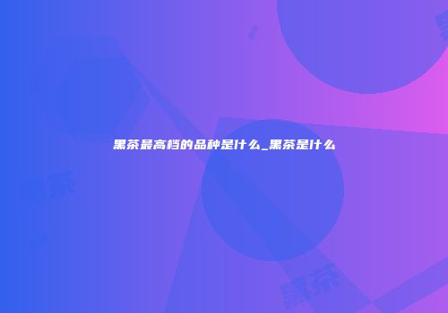 黑茶最高档的品种是什么_黑茶是什么