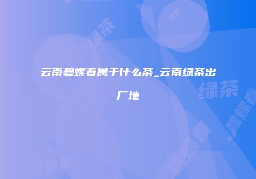 云南碧螺春属于什么茶_云南绿茶出厂地