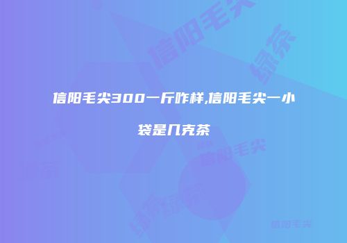 信阳毛尖300一斤咋样,信阳毛尖一小袋是几克茶