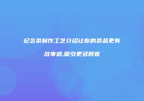纪念茶制作工艺介绍让你的茶品更有故事感,吸引更多顾客