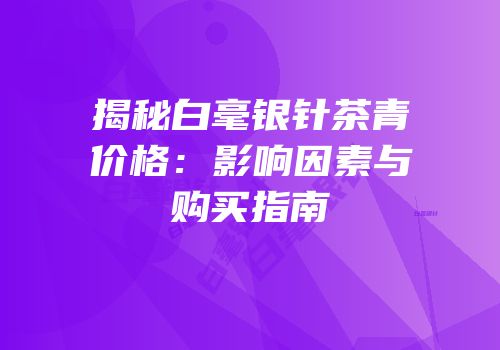 揭秘白毫银针茶青价格：影响因素与购买指南