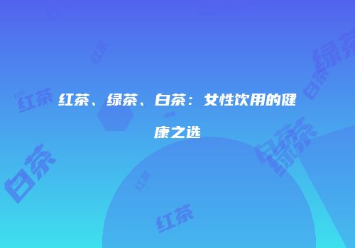 红茶、绿茶、白茶：女性饮用的健康之选