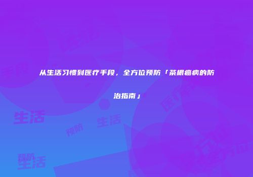 从生活习惯到医疗手段，全方位预防「茶根癌病的防治指南」