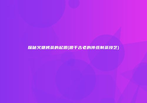 探秘火塘烤茶的起源(源于古老的传统制茶技艺)