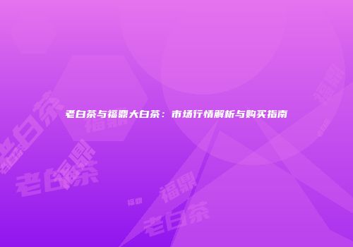老白茶与福鼎大白茶：市场行情解析与购买指南