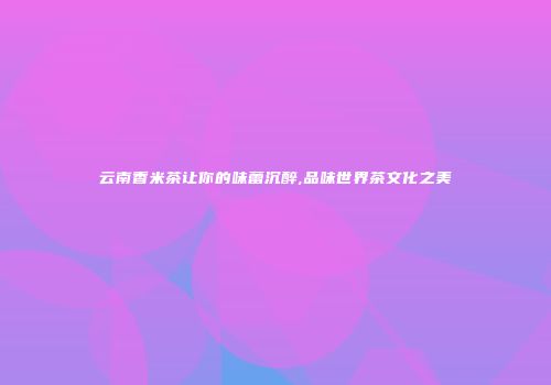 云南香米茶让你的味蕾沉醉,品味世界茶文化之美