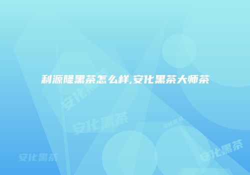 利源隆黑茶怎么样,安化黑茶大师茶