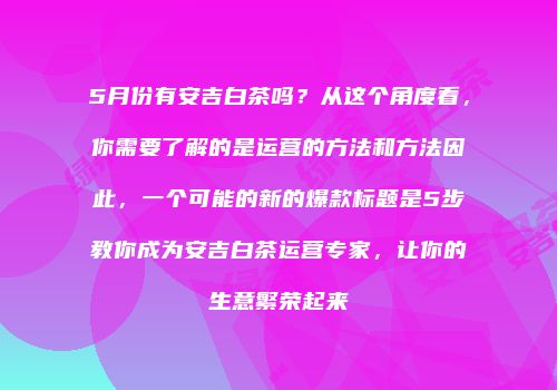 5月份有安吉白茶吗？从这个角度看，你需要了解的是运营的方法和方法因此，一个可能的新的爆款标题是5步教你成为安吉白茶运营专家，让你的生意繁荣起来