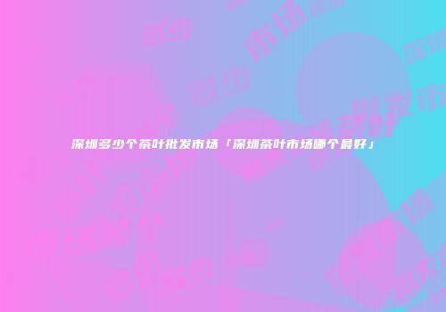 深圳多少个茶叶批发市场「深圳茶叶市场哪个最好」
