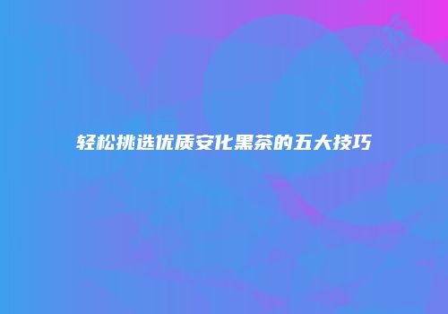 轻松挑选优质安化黑茶的五大技巧