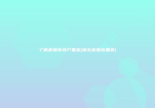 了解赤壁市特产黑茶(湖北赤壁市黑茶)