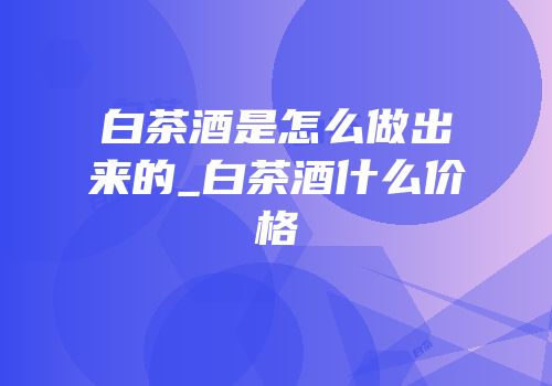 白茶酒是怎么做出来的_白茶酒什么价格