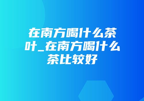 在南方喝什么茶叶_在南方喝什么茶比较好