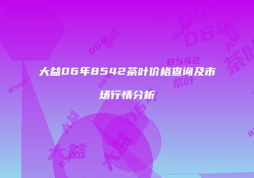 大益06年8542茶叶价格查询及市场行情分析