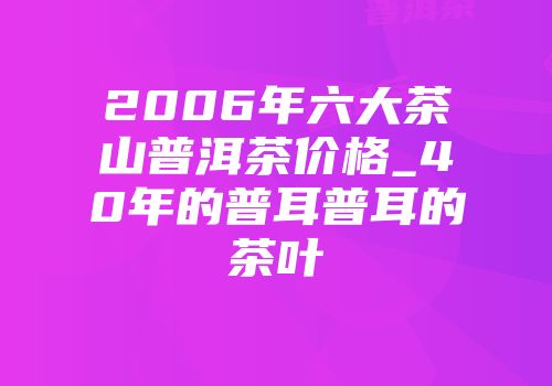 2006年六大茶山普洱茶价格_40年的普耳普耳的茶叶