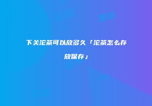 下关沱茶可以放多久「沱茶怎么存放保存」