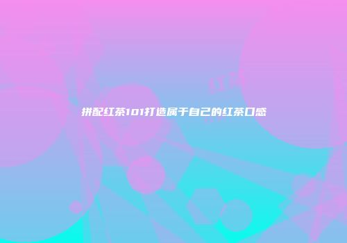 拼配红茶101打造属于自己的红茶口感
