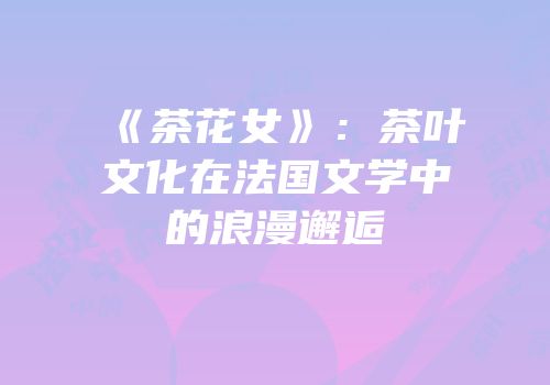 《茶花女》：茶叶文化在法国文学中的浪漫邂逅
