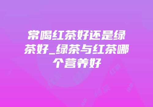 常喝红茶好还是绿茶好_绿茶与红茶哪个营养好