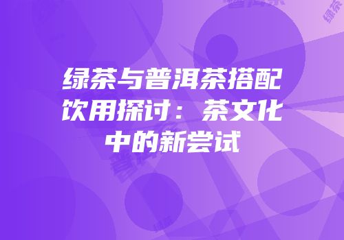 绿茶与普洱茶搭配饮用探讨：茶文化中的新尝试