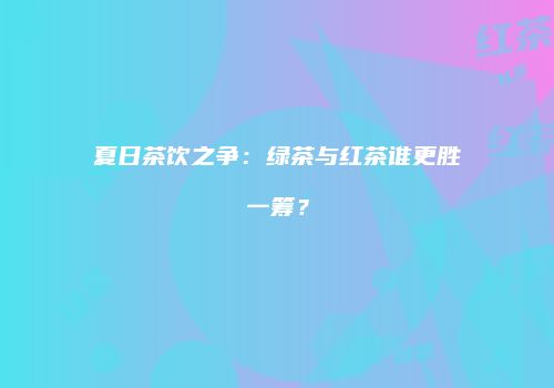 夏日茶饮之争：绿茶与红茶谁更胜一筹？
