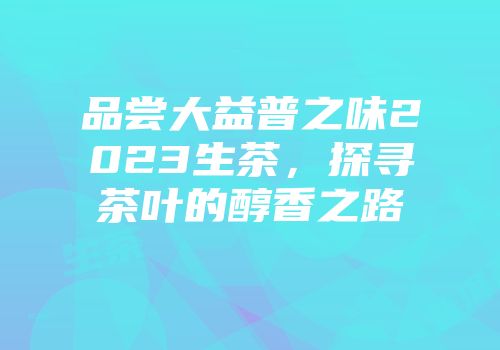 品尝大益普之味2023生茶，探寻茶叶的醇香之路