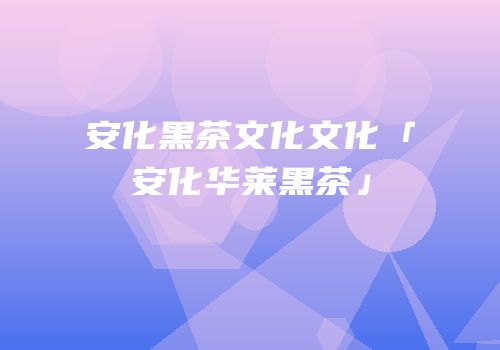 安化黑茶文化文化「安化华莱黑茶」