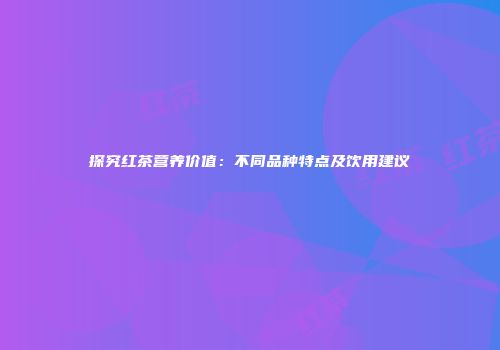 探究红茶营养价值：不同品种特点及饮用建议