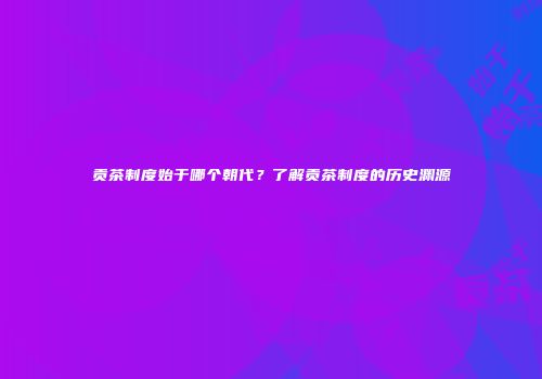 贡茶制度始于哪个朝代？了解贡茶制度的历史渊源