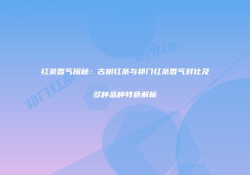 红茶香气探秘：古树红茶与祁门红茶香气对比及多种品种特色解析