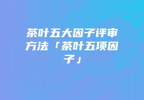 茶叶五大因子评审方法「茶叶五项因子」