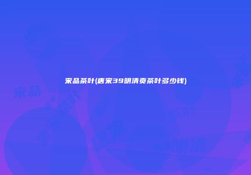 宋品茶叶(唐宋39明清贡茶叶多少钱)