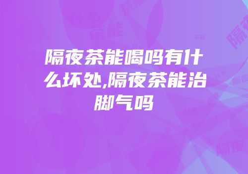 隔夜茶能喝吗有什么坏处,隔夜茶能治脚气吗
