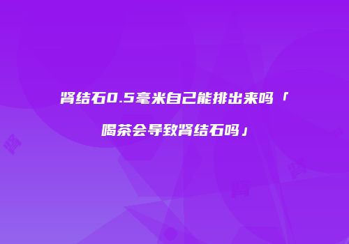 肾结石0.5毫米自己能排出来吗「喝茶会导致肾结石吗」