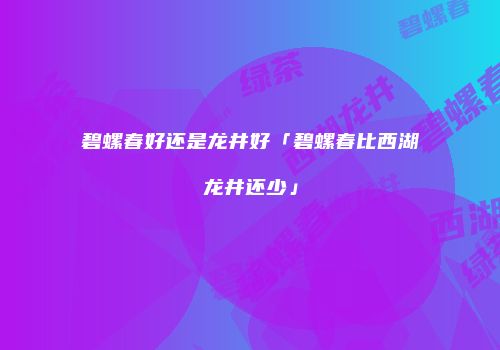 碧螺春好还是龙井好「碧螺春比西湖龙井还少」