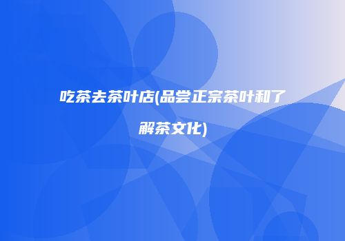 吃茶去茶叶店(品尝正宗茶叶和了解茶文化)
