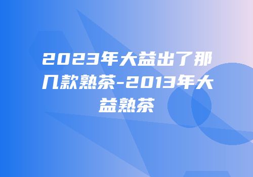 2023年大益出了那几款熟茶-2013年大益熟茶