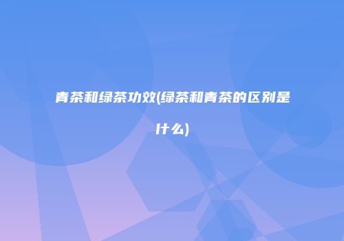 青茶和绿茶功效(绿茶和青茶的区别是什么)
