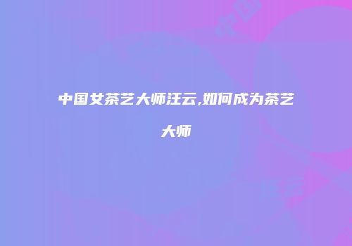 中国女茶艺大师汪云,如何成为茶艺大师