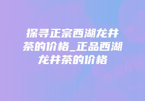 探寻正宗西湖龙井茶的价格_正品西湖龙井茶的价格